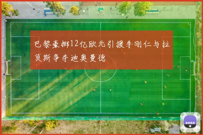 巴黎豪掷12亿欧元引援李刚仁与拉莫斯争夺迪奥曼德