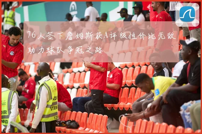 76人签下詹姆斯获A评级性价比无敌助力球队争冠之路
