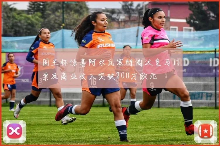 国王杯惊喜阿尔瓦塞特淘汰皇马门票及商业收入突破200万欧元
