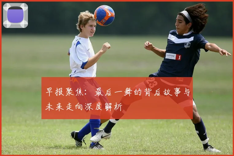 早报聚焦：最后一舞的背后故事与未来走向深度解析