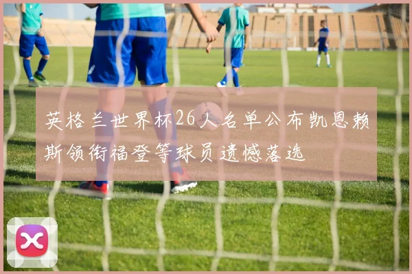 英格兰世界杯26人名单公布凯恩赖斯领衔福登等球员遗憾落选