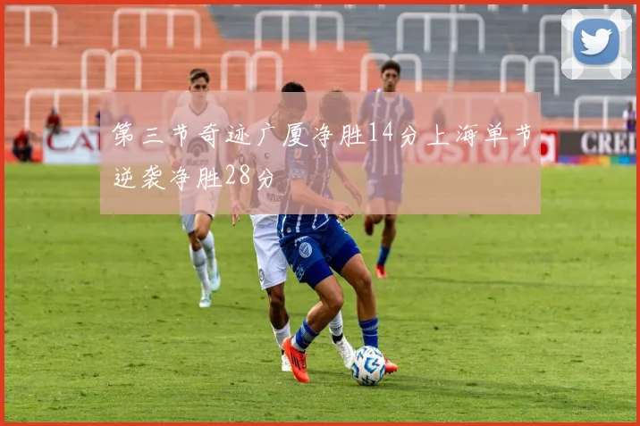 第三节奇迹广厦净胜14分上海单节逆袭净胜28分