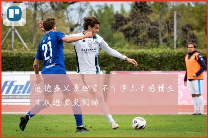 范德芬父亲坦言不干涉儿子感情生活欢迎女友到访