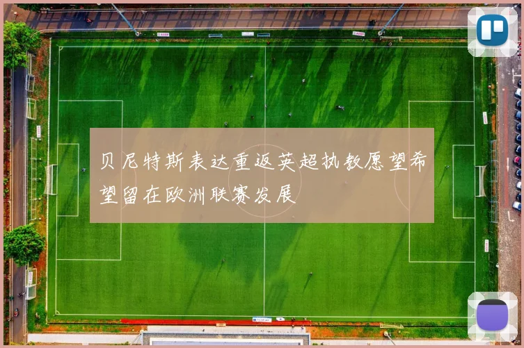 贝尼特斯表达重返英超执教愿望希望留在欧洲联赛发展