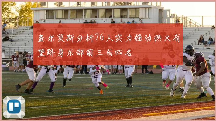 查尔莫斯分析76人实力强劲热火有望跻身东部前三或四名