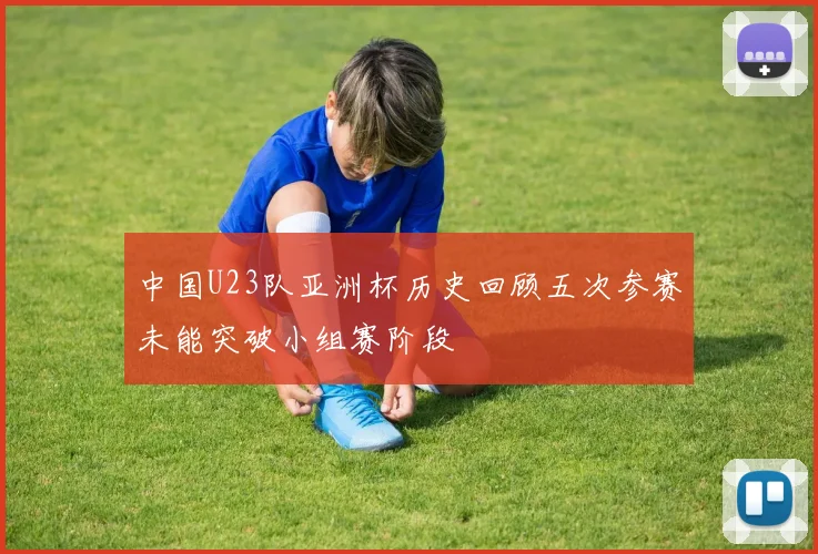 中国U23队亚洲杯历史回顾五次参赛未能突破小组赛阶段