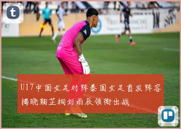 U17中国女足对阵泰国女足首发阵容揭晓鞠芷桐刘雨辰领衔出战