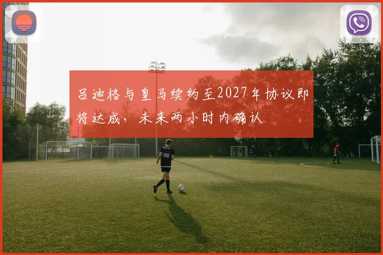 吕迪格与皇马续约至2027年协议即将达成，未来两小时内确认