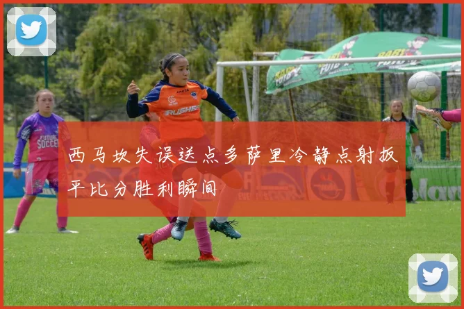 西马坎失误送点多萨里冷静点射扳平比分胜利瞬间