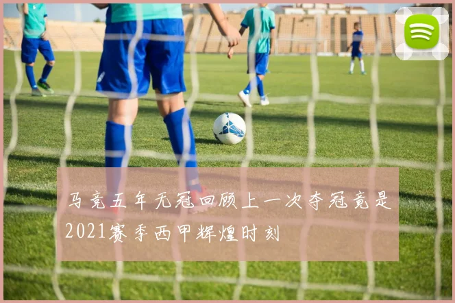 马竞五年无冠回顾上一次夺冠竟是2021赛季西甲辉煌时刻