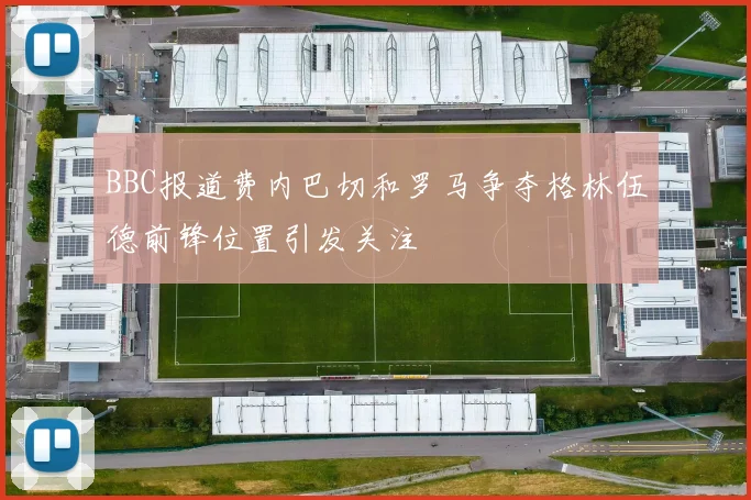 BBC报道费内巴切和罗马争夺格林伍德前锋位置引发关注