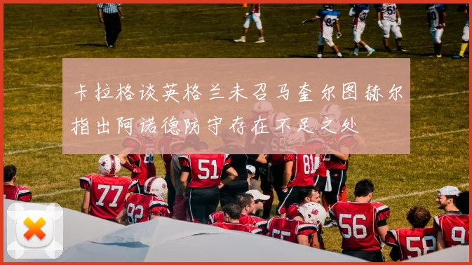 卡拉格谈英格兰未召马奎尔图赫尔指出阿诺德防守存在不足之处