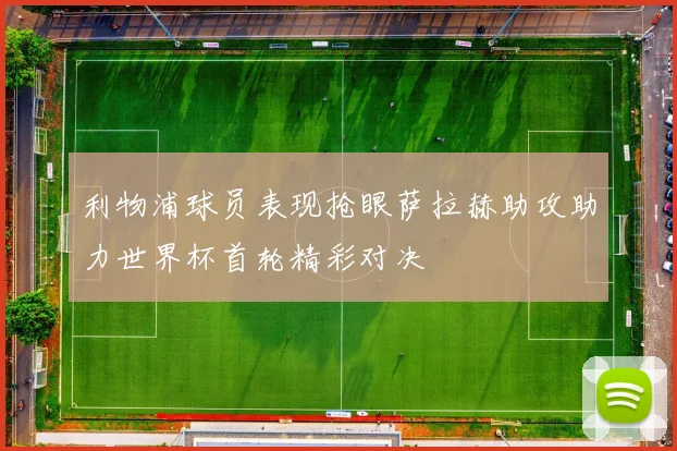 利物浦球员表现抢眼萨拉赫助攻助力世界杯首轮精彩对决