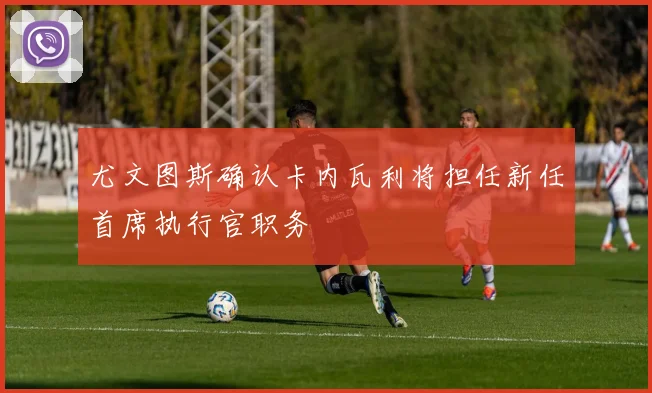 尤文图斯确认卡内瓦利将担任新任首席执行官职务