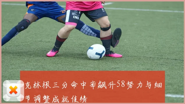 克林根三分命中率飙升58努力与细节调整成就佳绩