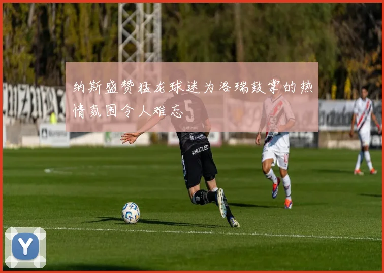 纳斯盛赞猛龙球迷为洛瑞鼓掌的热情氛围令人难忘