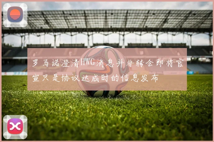 罗马诺澄清HWG消息并非转会即将官宣只是协议达成时的信息发布