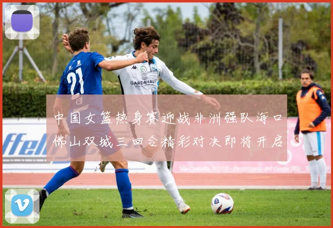 中国女篮热身赛迎战非洲强队海口佛山双城三回合精彩对决即将开启