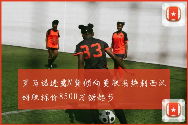 罗马诺透露M费倾向曼联或热刺西汉姆联标价8500万镑起步