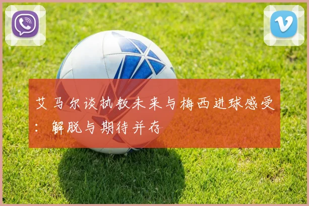 艾马尔谈执教未来与梅西进球感受：解脱与期待并存