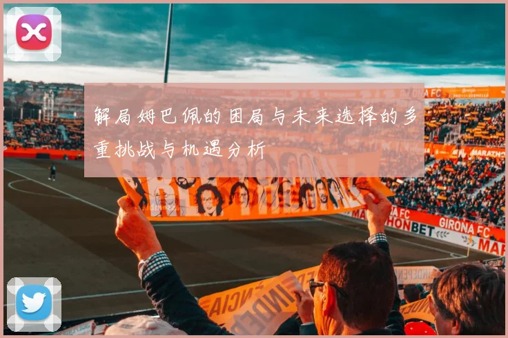 解局姆巴佩的困局与未来选择的多重挑战与机遇分析