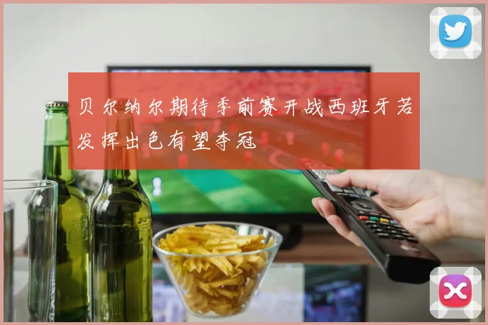 贝尔纳尔期待季前赛开战西班牙若发挥出色有望夺冠