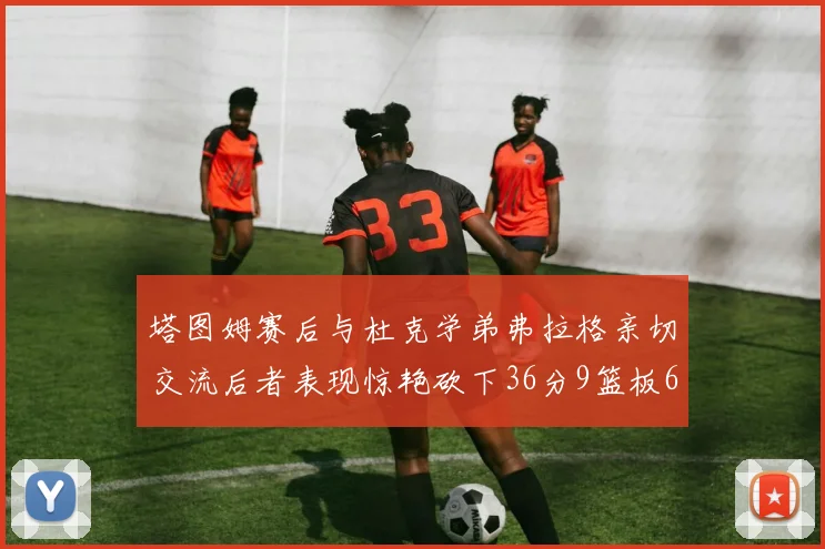 塔图姆赛后与杜克学弟弗拉格亲切交流后者表现惊艳砍下36分9篮板6助攻