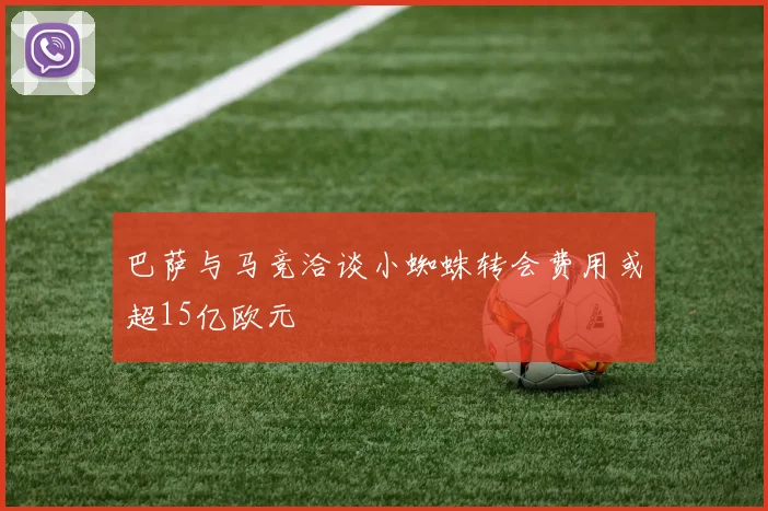 巴萨与马竞洽谈小蜘蛛转会费用或超15亿欧元