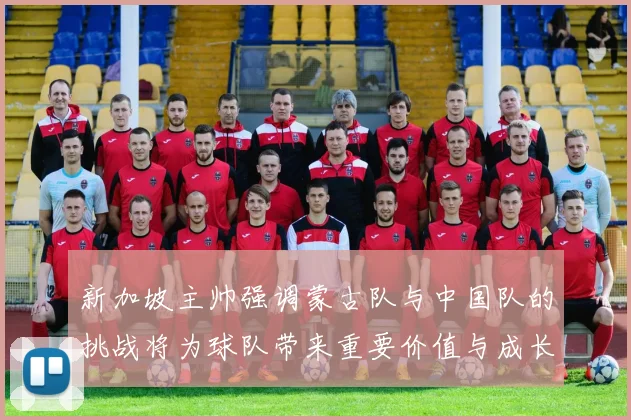 新加坡主帅强调蒙古队与中国队的挑战将为球队带来重要价值与成长机会