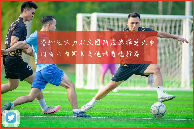塔科尼认为尤文图斯应选择意大利门将卡内塞基是他的首选推荐