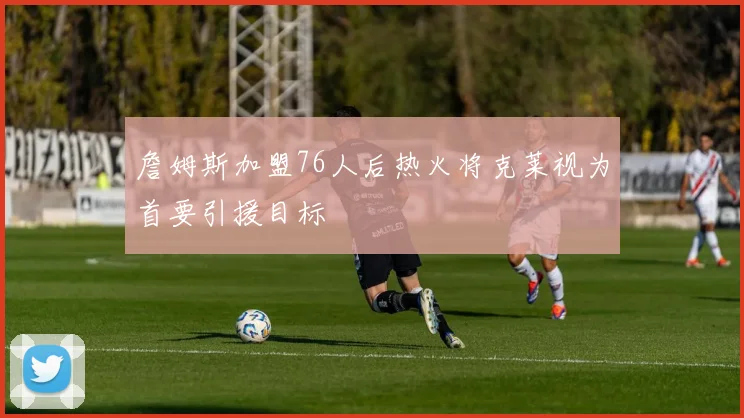 詹姆斯加盟76人后热火将克莱视为首要引援目标