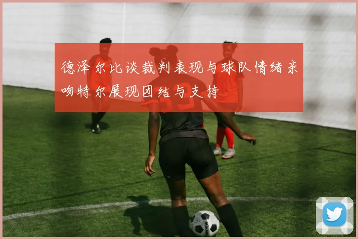 德泽尔比谈裁判表现与球队情绪亲吻特尔展现团结与支持