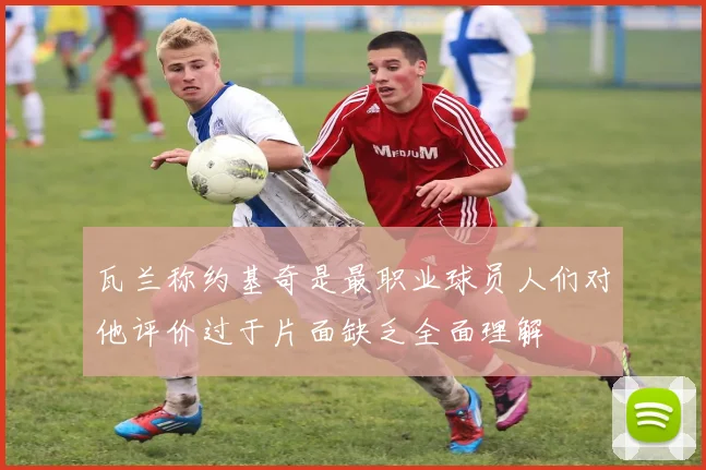 瓦兰称约基奇是最职业球员人们对他评价过于片面缺乏全面理解