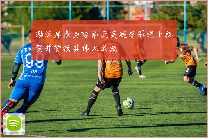 勒沃库森为哈弗茨英超夺冠送上祝贺并赞扬其伟大成就